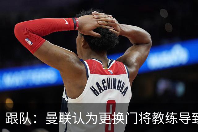 跟队：曼联认为更换门将教练导致奥纳纳失败，他一度表现队内最稳